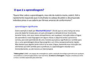 O	
  que	
  é	
  a	
  aprendizagem?	
  
“Quero	
  falar	
  sobre	
  a	
  aprendizagem,	
  mas	
  não	
  da	
  matéria	
  morta,	
  estéril,	
  fúDl	
  e	
  
rapidamente	
  esquecida	
  que	
  é	
  entulhada	
  na	
  cabeça	
  do	
  pobre	
  e	
  desamparado	
  
indivíduo	
  preso	
  à	
  sua	
  cadeira	
  por	
  férreas	
  amarras	
  de	
  conformismo!”	
  
aprendizagem	
  signiﬁcante	
  
Outro	
  exemplo	
  é	
  dado	
  por	
  Marshall	
  McLuhan*.	
  Ele	
  diz	
  que	
  se	
  uma	
  criança	
  de	
  cinco	
  
anos	
  de	
  idade	
  for	
  levada	
  para	
  um	
  país	
  estrangeiro	
  e	
  deixada	
  brincar	
  livremente,	
  
durante	
  horas,	
  com	
  seus	
  novos	
  companheiros,	
  sem	
  qualquer	
  instrução	
  sobre	
  a	
  língua,	
  
ela	
  aprenderá	
  a	
  nova	
  linguagem	
  em	
  alguns	
  meses	
  e	
  adquirirá	
  ainda	
  a	
  pronúncia	
  
correta,	
  pois	
  está	
  aprendendo	
  de	
  uma	
  maneira	
  que	
  possui	
  signiﬁcância	
  e	
  senDdo	
  para	
  
ela,	
  e	
  uma	
  aprendizagem	
  desse	
  Dpo	
  progride	
  a	
  um	
  ritmo	
  excepcionalmente	
  rápido.	
  
Mas	
  bastará	
  que	
  alguém	
  tente	
  instruí-­‐la	
  na	
  nova	
  1íngua,	
  baseando	
  essa	
  instrução	
  nos	
  
elementos	
  que	
  têm	
  senDdo	
  para	
  o	
  professor,	
  e	
  a	
  aprendizagem	
  retardar-­‐se-­‐á	
  
tremendamente,	
  ou	
  até	
  mesmo	
  se	
  interromperá.	
  
*Aldeia	
  global	
  (1960):	
  um	
  espaço	
  de	
  convergência,	
  onde	
  a	
  evolução	
  tecnológica	
  permiDria	
  em	
  qualquer	
  
circunstância	
  a	
  comunicação	
  direta	
  e	
  sem	
  barreiras.	
  O	
  meio	
  é	
  a	
  mensagem:	
  relações	
  sinestésicas	
  entre	
  
o	
  meio	
  e	
  senDdo	
  explorado	
  pela	
  extensão.	
  
 