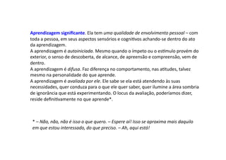 Aprendizagem	
  signiﬁcante.	
  Ela	
  tem	
  uma	
  qualidade	
  de	
  envolvimento	
  pessoal	
  –	
  com	
  
toda	
  a	
  pessoa,	
  em	
  seus	
  aspectos	
  sensórios	
  e	
  cogniDvos	
  achando-­‐se	
  dentro	
  do	
  ato	
  
da	
  aprendizagem.	
  	
  
A	
  aprendizagem	
  é	
  autoiniciada.	
  Mesmo	
  quando	
  o	
  ímpeto	
  ou	
  o	
  es^mulo	
  provém	
  do	
  
exterior,	
  o	
  senso	
  de	
  descoberta,	
  de	
  alcance,	
  de	
  apreensão	
  e	
  compreensão,	
  vem	
  de	
  
dentro.	
  	
  
A	
  aprendizagem	
  é	
  difusa.	
  Faz	
  diferença	
  no	
  comportamento,	
  nas	
  aDtudes,	
  talvez	
  
mesmo	
  na	
  personalidade	
  do	
  que	
  aprende.	
  	
  
A	
  aprendizagem	
  é	
  avaliada	
  por	
  ele.	
  Ele	
  sabe	
  se	
  ela	
  está	
  atendendo	
  às	
  suas	
  
necessidades,	
  quer	
  conduza	
  para	
  o	
  que	
  ele	
  quer	
  saber,	
  quer	
  ilumine	
  a	
  área	
  sombria	
  
de	
  ignorância	
  que	
  está	
  experimentando.	
  O	
  locus	
  da	
  avaliação,	
  poderíamos	
  dizer,	
  
reside	
  deﬁniDvamente	
  no	
  que	
  aprende*.	
  
*	
  –	
  Não,	
  não,	
  não	
  é	
  isso	
  o	
  que	
  quero.	
  –	
  Espere	
  aí!	
  Isso	
  se	
  aproxima	
  mais	
  daquilo	
  
em	
  que	
  estou	
  interessado,	
  do	
  que	
  preciso.	
  –	
  Ah,	
  aqui	
  está!	
  	
  
 
