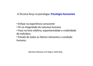 A	
  Terceira	
  força	
  na	
  psicologia:	
  Psicologia	
  Humanista	
  
• 	
  ênfase	
  na	
  experiência	
  consciente	
  
• 	
  Fé	
  na	
  integridade	
  da	
  natureza	
  humana	
  
• 	
  Foco	
  no	
  livre-­‐arbítrio,	
  espontaneidade	
  e	
  criaDvidade	
  
do	
  indivíduo.	
  
• 	
  Estudo	
  de	
  todos	
  os	
  fatores	
  relevantes	
  a	
  condição	
  
humana.	
  
Abraham	
  Maslow,	
  Carl	
  Rogers,	
  Rollo	
  May	
  
 