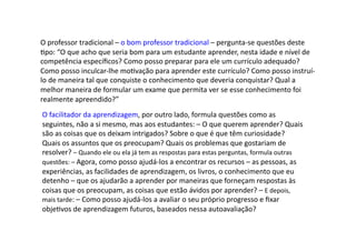 O	
  professor	
  tradicional	
  –	
  o	
  bom	
  professor	
  tradicional	
  –	
  pergunta-­‐se	
  questões	
  deste	
  
Dpo:	
  “O	
  que	
  acho	
  que	
  seria	
  bom	
  para	
  um	
  estudante	
  aprender,	
  nesta	
  idade	
  e	
  nível	
  de	
  
competência	
  especíﬁcos?	
  Como	
  posso	
  preparar	
  para	
  ele	
  um	
  currículo	
  adequado?	
  
Como	
  posso	
  inculcar-­‐lhe	
  moDvação	
  para	
  aprender	
  este	
  currículo?	
  Como	
  posso	
  instruí-­‐
lo	
  de	
  maneira	
  tal	
  que	
  conquiste	
  o	
  conhecimento	
  que	
  deveria	
  conquistar?	
  Qual	
  a	
  
melhor	
  maneira	
  de	
  formular	
  um	
  exame	
  que	
  permita	
  ver	
  se	
  esse	
  conhecimento	
  foi	
  
realmente	
  apreendido?”	
  
O	
  facilitador	
  da	
  aprendizagem,	
  por	
  outro	
  lado,	
  formula	
  questões	
  como	
  as	
  
seguintes,	
  não	
  a	
  si	
  mesmo,	
  mas	
  aos	
  estudantes:	
  –	
  O	
  que	
  querem	
  aprender?	
  Quais	
  
são	
  as	
  coisas	
  que	
  os	
  deixam	
  intrigados?	
  Sobre	
  o	
  que	
  é	
  que	
  têm	
  curiosidade?	
  
Quais	
  os	
  assuntos	
  que	
  os	
  preocupam?	
  Quais	
  os	
  problemas	
  que	
  gostariam	
  de	
  
resolver?	
  –	
  Quando	
  ele	
  ou	
  ela	
  já	
  tem	
  as	
  respostas	
  para	
  estas	
  perguntas,	
  formula	
  outras	
  
questões:	
  –	
  Agora,	
  como	
  posso	
  ajudá-­‐los	
  a	
  encontrar	
  os	
  recursos	
  –	
  as	
  pessoas,	
  as	
  
experiências,	
  as	
  facilidades	
  de	
  aprendizagem,	
  os	
  livros,	
  o	
  conhecimento	
  que	
  eu	
  
detenho	
  –	
  que	
  os	
  ajudarão	
  a	
  aprender	
  por	
  maneiras	
  que	
  forneçam	
  respostas	
  às	
  
coisas	
  que	
  os	
  preocupam,	
  as	
  coisas	
  que	
  estão	
  ávidos	
  por	
  aprender?	
  –	
  E	
  depois,	
  
mais	
  tarde:	
  –	
  Como	
  posso	
  ajudá-­‐los	
  a	
  avaliar	
  o	
  seu	
  próprio	
  progresso	
  e	
  ﬁxar	
  
objeDvos	
  de	
  aprendizagem	
  futuros,	
  baseados	
  nessa	
  autoavaliação?	
  
 