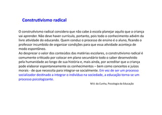 O	
  construDvismo	
  radical	
  considera	
  que	
  não	
  cabe	
  à	
  escola	
  planejar	
  aquilo	
  que	
  a	
  criança	
  
vai	
  aprender.	
  Não	
  deve	
  haver	
  currículo,	
  portanto,	
  pois	
  todo	
  o	
  conhecimento	
  advém	
  da	
  
livre	
  aDvidade	
  do	
  educando.	
  Quem	
  conduz	
  o	
  processo	
  de	
  ensino	
  é	
  o	
  aluno,	
  ﬁcando	
  o	
  
professor	
  incumbido	
  de	
  organizar	
  condições	
  para	
  que	
  essa	
  aDvidade	
  aconteça	
  de	
  
modo	
  espontâneo.	
  
Ao	
  desprezar	
  o	
  valor	
  dos	
  conteúdos	
  das	
  matérias	
  escolares,	
  o	
  construDvismo	
  radical	
  é	
  
comumente	
  criDcado	
  por	
  colocar	
  em	
  plano	
  secundário	
  todo	
  o	
  saber	
  desenvolvido	
  
pela	
  humanidade	
  ao	
  longo	
  de	
  sua	
  história	
  e,	
  mais	
  ainda,	
  por	
  acreditar	
  que	
  a	
  criança	
  
pode	
  elaborar	
  espontaneamente	
  os	
  conhecimentos	
  –	
  bem	
  como	
  conceitos	
  e	
  juízos	
  
morais	
  -­‐	
  de	
  que	
  necessita	
  para	
  integrar-­‐se	
  socialmente.	
  Em	
  vez	
  de	
  ser	
  um	
  processo	
  
socializador	
  desDnado	
  a	
  integrar	
  o	
  indivíduo	
  na	
  sociedade,	
  a	
  educação	
  torna-­‐se	
  um	
  
processo	
  psicologizante.	
   	
   	
   	
  	
  
	
   	
   	
   	
   	
   	
   	
   	
   	
   	
  M.V.	
  da	
  Cunha,	
  Psicologia	
  da	
  Educação	
  
Constru9vismo	
  radical	
  	
  
 