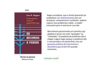 Tornar-­‐se	
  pessoa	
  
MarDns	
  Fontes	
  
1961	
  
	
  Rogers	
  acreditava	
  	
  que	
  o	
  cliente	
  (paciente)	
  ao	
  
estabelecer	
  um	
  relacionamento	
  com	
  um	
  
terapeuta	
  	
  compreensivo	
  e	
  acolhedor	
  	
  poderia	
  
superar	
  seus	
  problemas	
  e	
  obter	
  	
  o	
  insight	
  
necessário	
  para	
  re-­‐estruturar	
  sua	
  vida.	
  	
  
Não	
  estamos	
  percorrendo	
  um	
  caminho	
  cujo	
  
objeDvo	
  é	
  tornar-­‐nos	
  mais	
  “ajustados”	
  ou	
  
“realizados”.	
  O	
  propósito	
  da	
  exsitência	
  não	
  é	
  
chegar	
  a	
  algum	
  lugar,	
  porque	
  a	
  existência	
  não	
  
é	
  uma	
  jornada	
  a	
  um	
  ponto	
  ﬁnal,	
  mas	
  um	
  
processo	
  con^nuo	
  de	
  crescimento	
  e	
  
descoberta	
  que	
  só	
  tem	
  ﬁm	
  quando	
  	
  
morremos.	
  
tradução	
  errada!	
  
 