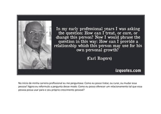 No	
  início	
  de	
  minha	
  carreira	
  proﬁssional	
  eu	
  me	
  perguntava:	
  Como	
  eu	
  posso	
  tratar,	
  ou	
  curar,	
  ou	
  mudar	
  essa	
  
pessoa?	
  Agora	
  eu	
  reformulo	
  a	
  pergunta	
  desse	
  modo:	
  Como	
  eu	
  posso	
  oferecer	
  um	
  relacionamento	
  tal	
  que	
  essa	
  
pessoa	
  possa	
  usar	
  para	
  o	
  seu	
  próprio	
  crescimento	
  pessoal?	
  
 