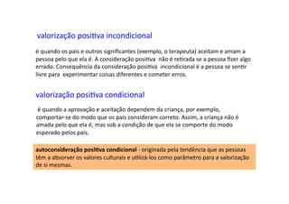 valorização	
  posiDva	
  incondicional	
  
é	
  quando	
  os	
  pais	
  e	
  outros	
  signiﬁcantes	
  (exemplo,	
  o	
  terapeuta)	
  aceitam	
  e	
  amam	
  a	
  
pessoa	
  pelo	
  que	
  ela	
  é.	
  A	
  consideração	
  posiDva	
  	
  não	
  é	
  reDrada	
  se	
  a	
  pessoa	
  ﬁzer	
  algo	
  
errado.	
  Consequência	
  da	
  consideração	
  posiDva	
  	
  incondicional	
  é	
  a	
  pessoa	
  se	
  senDr	
  
livre	
  para	
  	
  experimentar	
  coisas	
  diferentes	
  e	
  cometer	
  erros.	
  
valorização	
  posiDva	
  condicional	
  
	
  é	
  quando	
  a	
  aprovação	
  e	
  aceitação	
  dependem	
  da	
  criança,	
  por	
  exemplo,	
  
comportar-­‐se	
  do	
  modo	
  que	
  os	
  pais	
  consideram	
  correto.	
  Assim,	
  a	
  criança	
  não	
  é	
  
amada	
  pelo	
  que	
  ela	
  é,	
  mas	
  sob	
  a	
  condição	
  de	
  que	
  ela	
  se	
  comporte	
  do	
  modo	
  
esperado	
  pelos	
  pais.	
  
autoconsideração	
  posi9va	
  condicional	
  -­‐	
  originada	
  pela	
  tendência	
  que	
  as	
  pessoas	
  
têm	
  a	
  absorver	
  os	
  valores	
  culturais	
  e	
  uDlizá-­‐los	
  como	
  parâmetro	
  para	
  a	
  valorização	
  
de	
  si	
  mesmas.	
  	
  
 
