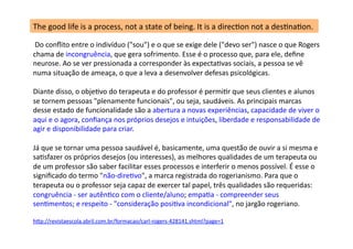  Do	
  conﬂito	
  entre	
  o	
  indivíduo	
  ("sou")	
  e	
  o	
  que	
  se	
  exige	
  dele	
  ("devo	
  ser")	
  nasce	
  o	
  que	
  Rogers	
  
chama	
  de	
  incongruência,	
  que	
  gera	
  sofrimento.	
  Esse	
  é	
  o	
  processo	
  que,	
  para	
  ele,	
  deﬁne	
  
neurose.	
  Ao	
  se	
  ver	
  pressionada	
  a	
  corresponder	
  às	
  expectaDvas	
  sociais,	
  a	
  pessoa	
  se	
  vê	
  
numa	
  situação	
  de	
  ameaça,	
  o	
  que	
  a	
  leva	
  a	
  desenvolver	
  defesas	
  psicológicas.	
  
Diante	
  disso,	
  o	
  objeDvo	
  do	
  terapeuta	
  e	
  do	
  professor	
  é	
  permiDr	
  que	
  seus	
  clientes	
  e	
  alunos	
  
se	
  tornem	
  pessoas	
  "plenamente	
  funcionais",	
  ou	
  seja,	
  saudáveis.	
  As	
  principais	
  marcas	
  
desse	
  estado	
  de	
  funcionalidade	
  são	
  a	
  abertura	
  a	
  novas	
  experiências,	
  capacidade	
  de	
  viver	
  o	
  
aqui	
  e	
  o	
  agora,	
  conﬁança	
  nos	
  próprios	
  desejos	
  e	
  intuições,	
  liberdade	
  e	
  responsabilidade	
  de	
  
agir	
  e	
  disponibilidade	
  para	
  criar.	
  
Já	
  que	
  se	
  tornar	
  uma	
  pessoa	
  saudável	
  é,	
  basicamente,	
  uma	
  questão	
  de	
  ouvir	
  a	
  si	
  mesma	
  e	
  
saDsfazer	
  os	
  próprios	
  desejos	
  (ou	
  interesses),	
  as	
  melhores	
  qualidades	
  de	
  um	
  terapeuta	
  ou	
  
de	
  um	
  professor	
  são	
  saber	
  facilitar	
  esses	
  processos	
  e	
  interferir	
  o	
  menos	
  possível.	
  É	
  esse	
  o	
  
signiﬁcado	
  do	
  termo	
  "não-­‐direDvo",	
  a	
  marca	
  registrada	
  do	
  rogerianismo.	
  Para	
  que	
  o	
  
terapeuta	
  ou	
  o	
  professor	
  seja	
  capaz	
  de	
  exercer	
  tal	
  papel,	
  três	
  qualidades	
  são	
  requeridas:	
  
congruência	
  -­‐	
  ser	
  autênDco	
  com	
  o	
  cliente/aluno;	
  empaDa	
  -­‐	
  compreender	
  seus	
  
senDmentos;	
  e	
  respeito	
  -­‐	
  "consideração	
  posiDva	
  incondicional",	
  no	
  jargão	
  rogeriano.	
  	
  
hjp://revistaescola.abril.com.br/formacao/carl-­‐rogers-­‐428141.shtml?page=1	
  
The	
  good	
  life	
  is	
  a	
  process,	
  not	
  a	
  state	
  of	
  being.	
  It	
  is	
  a	
  direcDon	
  not	
  a	
  desDnaDon.	
  
 