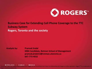 Business Case for Extending Cell Phone Coverage to the TTC
            Subway System
            Rogers, Toronto and the society




          Analysis by:                    Pramod Jindal
                                          MBA Candidate, Rotman School of Management
                                          pramod.jindal13@rotman.utoronto.ca
                                          647-773-4032



Disclaimer: This is an independent analysis with Rogers as the beneficiary but I have no relationship with Rogers or other operators. RogersTM iis a trademark of
                                                                                                         Analysis by: Pramod Jindal, MBA Candidate, Rotman
Rogers Communications Inc.
 