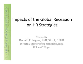 Impacts of the Global Recession 
Impacts of the Global Recession
       on HR Strategies

                Presented by
   Donald P. Rogers, PhD, SPHR, GPHR
    Director, Master of Human Resources
    Director Master of Human Resources
               Rollins College
 