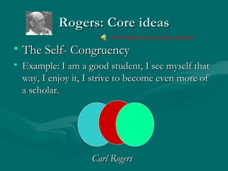 Rogers: Core ideasRogers: Core ideas
• The Self- CongruencyThe Self- Congruency
• Example: I am a good student, I see myself thatExample: I am a good student, I see myself that
way, I enjoy it, I strive to become even more ofway, I enjoy it, I strive to become even more of
a scholar.a scholar.
Carl RogersCarl Rogers
Click Speaker icon to play narration
 