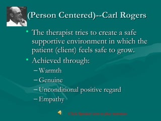 (Person Centered)--Carl Rogers(Person Centered)--Carl Rogers
• The therapist tries to create a safeThe therapist tries to create a safe
supportive environment in which thesupportive environment in which the
patient (client) feels safe to grow.patient (client) feels safe to grow.
• Achieved through:Achieved through:
– WarmthWarmth
– GenuineGenuine
– Unconditional positive regardUnconditional positive regard
– EmpathyEmpathy
Click Speaker icon to play narration
 