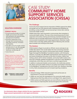 case study:
                                                                                            Community Home
                                                                                            Support Services
                                                                                            Association (CHSSA)
                                                                                                The Challenge
                                                                                                Community Home Support Services Association (CHSSA) supports the elderly
       Solution overview                                                                        and people who live with physical and/or developmental disabilities by
                                                                                                providing a variety of health care services during in-home client visits by
       COMPANY PROFILE                                                                          community health workers.
       •   not-for-profit provider of in-home
          A                                                                                     CHSSA’s head office used voicemails to communicate client schedules to
          health care services to the elderly                                                   community health workers. This was a time-consuming process for both
          and individuals with physical and/or                                                  supervisors and workers; leaving and retrieving voicemail messages was an
          developmental disabilities.
                                                                                                inefficient way to exchange appointment information leaving room for
       •   romotes independent living
          P                                                                                     communication breakdowns and missed appointments. Moreover, health
          through client-centered practices
                                                                                                workers had to manually update patient reports following visits and also
          that reflect sensitivity, innovation
                                                                                                spend valuable time writing up time sheets.
          and flexibility.
       •   ver 600 community health workers
          O                                                                                     The Solution
          provide service in over 40 languages
          to approximately 2,200 clients in                                                     CHSSA looked to Rogers to provide an efficient, secure and easy-to-use
          Vancouver and Burnaby, BC.                                                            mobile data solution that would replace the time-consuming voicemail-
       •   ww.chssa.com
          w                                                                                     based system they were using to communicate home workers’ schedules.
                                                                                                Rogers leveraged the BlackBerry® smartphone solution, with third-party
                                                                                                software, to provide over 400 CHSSA representatives with the power to send
       “Rogers worked very closely with us
       to understand our organization. They                                                     and receive scheduling information at the click of a button. Rather than
       created a solution that addressed                                                        making a phone call to retrieve schedules, community health workers now
       our needs, but it was also easy to                                                       have their schedules updated and delivered in real time to their BlackBerry®
       implement. Our employees now spend                                                       smartphones, which they carry with them on all client appointments.
       less time completing administrative                                                      In addition to advanced schedule communication, the mobile data solution
       tasks and more time caring for the                                                       also allows community health workers to accurately record patient information
       community.”
                                                                                                on the BlackBerry® smartphones at the end of each visit, resulting in less data
       Isabel Sum, Director of Home Support
                                                                                                re-entry, faster processing times and increased reporting compliance.
       Operations, CHSSA
                                                                                                Benefits
                                                                                                •   sing technology, CHSSA reduced its paperwork and has seen an
                                                                                                   U
                                                                                                   improvement in accuracy and compliance.
                                                                                                •   HSSA can now track the whereabouts of its community health workers,
                                                                                                   C
                                                                                                   helping ensure that they safely arrive at, and depart from, appointments.
                                                                                                •   HSSA workers and field supervisors are more efficient, leaving them more
                                                                                                   C
                                                                                                   time to focus on improving their services throughout the community.




    For information about a Rogers solution for your organization, contact your
    Rogers account representative or visit rogers.com/business

™Rogers  the Mobius design are trademarks of or used under license from Rogers Communications Inc. or an affiliate. ® BlackBerry, RIM, Research In Motion, SureType and related trademarks, names and logos are the property of Research In Motion Limited and are
registered and/or used in the U.S. and countries around the world. Used under license from Research In Motion Limited. All other brand names  logos are trademarks of their respective owners. © 2010 Rogers Wireless.
 