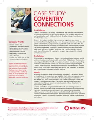 case study:
                                                                                      Coventry
                                                                                      Connections
                                                                                       The Challenge
                                                                                       Coventry Connections is an Ottawa, ON based taxi fleet operator that offers end-
                                                                                       to-end services for advanced taxi fleet management. The company operates nine
                                                                                       taxi fleets totalling nearly 1,000 vehicles in six Canadian cities and provides over
                                                                                       10 million rides a year.
                                                                                       Coventry Connections sought to improve customer experience and achieve
      Company Profile                                                                  operational efficiencies by introducing a new driver payment system. Under the old
                                                                                       system, customers not paying cash could pay either by credit card or taxi chit. The
      •  rovides taxi and fleet
        P
                                                                                       former involved manually processing the transaction and authorizing the payment.
        management services that deliver
                                                                                       The latter offered greater convenience but also involved manual processing and
        better customer service, greater
        driver satisfaction and enhanced                                               paper-based billing. The company recognized that a wireless payment solution
        safety systems at a low cost                                                   could drive efficiencies while enabling the company to provide a differentiated
      •  perates in 6 Canadian cities
        O                                                                              service to customers.
        with 9 taxi fleets
                                                                                       The Solution
      •  rovides over 30,000 rides per day
        P
                                                                                       After considering several vendors, Coventry Connections selected Rogers to provide
      •  ww.coventryconnections.com
        w
                                                                                       wireless network services for their mobile point-of-sale (POS) solution. The innovative
                                                                                       technology enables drivers to offer many payment options to customers, including
      “Rogers has been instrumental                                                    bank debit cards and credit cards as well as “smart” student card processing for
      in helping us use technology to                                                  Ottawa’s three universities. The flexible technology will enable additional payment
      reduce costs and provide a higher                                                options in the future. Data flows reliably and securely over the Rogers 3G network,
      level of service to our customers.
                                                                                       and transactions are quickly authorized in real time.
      The Rogers team doesn’t only
      act as a supplier but as a friend,
                                                                                       Benefits
      and as far as I’m concerned the
                                                                                       According to Coventry Connection’s president, Hanif Patni, “The primary benefit
      relationship will only grow.”
                                                                                       of the solution is the convenience and flexibility that it offers our customers, who
      Hanif Patni, Coventry Connections                                                now enjoy quick new payment methods. It also simplifies payment for drivers
                                                                                       and reduces back office billing processes.” The scalable solution will support the
                                                                                       company’s ambitious growth plans. The solution was very cost effective, and
                                                                                       reasonable monthly data rates have made it viable to roll out the solution to
                                                                                       approximately 1,000 vehicles.
                                                                                       Coventry Connections recognizes that to achieve its goal of being a national
                                                                                       operator, it must continue to think innovatively and implement technology wisely.
                                                                                       That’s why the company continues to work with Rogers on groundbreaking
                                                                                       solutions, such as wireless direct line services that drastically reduce operating
                                                                                       costs and collapse implementation time. With new payment applications and other
                                                                                       innovations, Coventry Connections and Rogers are driving change in the Canadian
                                                                                       taxi industry.




    For information about a Rogers solution for your organization, contact your
    Rogers account representative or visit rogers.com/business

™Rogers  the Mobius design are trademarks of or used under license from Rogers Communications Inc. or an affiliate. ® BlackBerry, RIM, Research In Motion, SureType and related trademarks, names and logos are the property of Research In Motion Limited and are
registered and/or used in the U.S. and countries around the world. Used under license from Research In Motion Limited. All other brand names  logos are trademarks of their respective owners. © 2010 Rogers Wireless.
 