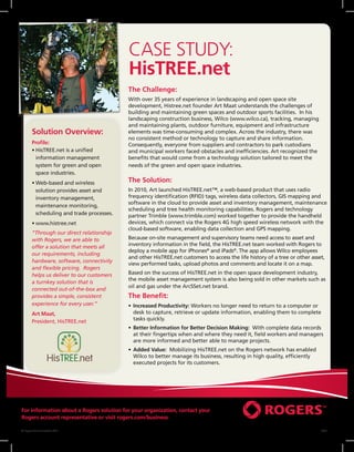 CASE STUDY:
                                            HisTREE.net
                                            The Challenge:
                                            With over 35 years of experience in landscaping and open space site
                                            development, Histree.net founder Art Maat understands the challenges of
                                            building and maintaining green spaces and outdoor sports facilities. In his
                                            landscaping construction business, Wilco (www.wilco.ca), tracking, managing
                                            and maintaining plants, outdoor furniture, equipment and infrastructure
        Solution Overview:                  elements was time-consuming and complex. Across the industry, there was
                                            no consistent method or technology to capture and share information.
        Profile:                            Consequently, everyone from suppliers and contractors to park custodians
        •	 isTREE.net is a unified
          H                                 and municipal workers faced obstacles and inefficiencies. Art recognized the
          information management            benefits that would come from a technology solution tailored to meet the
          system for green and open         needs of the green and open space industries.
          space industries.
        •	 eb-based and wireless
          W                                 The Solution:
          solution provides asset and       In 2010, Art launched HisTREE.net™, a web-based product that uses radio
          inventory management,             frequency identification (RFID) tags, wireless data collectors, GIS mapping and
                                            software in the cloud to provide asset and inventory management, maintenance
          maintenance monitoring,
                                            scheduling and tree health monitoring capabilities. Rogers and technology
          scheduling and trade processes.   partner Trimble (www.trimble.com) worked together to provide the handheld
        •	 ww.histree.net   
          w                                 devices, which connect via the Rogers 4G high speed wireless network with the
                                            cloud-based software, enabling data collection and GPS mapping.
        “Through our direct relationship
        with Rogers, we are able to         Because on-site management and supervisory teams need access to asset and
        offer a solution that meets all     inventory information in the field, the HisTREE.net team worked with Rogers to
                                            deploy a mobile app for iPhones® and iPads®. The app allows Wilco employees
        our requirements, including
                                            and other HisTREE.net customers to access the life history of a tree or other asset,
        hardware, software, connectivity
                                            view performed tasks, upload photos and comments and locate it on a map.
        and flexible pricing. Rogers
        helps us deliver to our customers   Based on the success of HisTREE.net in the open space development industry,
                                            the mobile asset management system is also being sold in other markets such as
        a turnkey solution that is
                                            oil and gas under the ArcSSet.net brand.
        connected out-of-the-box and
        provides a simple, consistent       The Benefit:
        experience for every user.”         •	 ncreased Productivity: Workers no longer need to return to a computer or
                                               I
        Art Maat,                              desk to capture, retrieve or update information, enabling them to complete
        President, HisTREE.net                 tasks quickly.
                                            •	  etter Information for Better Decision Making: With complete data records
                                               B
                                               at their fingertips when and where they need it, field workers and managers
                                               are more informed and better able to manage projects.
                                            •	  dded Value: Mobilizing HisTREE.net on the Rogers network has enabled
                                               A
                                               Wilco to better manage its business, resulting in high quality, efficiently
                                               executed projects for its customers.




For information about a Rogers solution for your organization, contact your
Rogers account representative or visit rogers.com/business

© Rogers Communications 2011                                                                                                 09/11
 