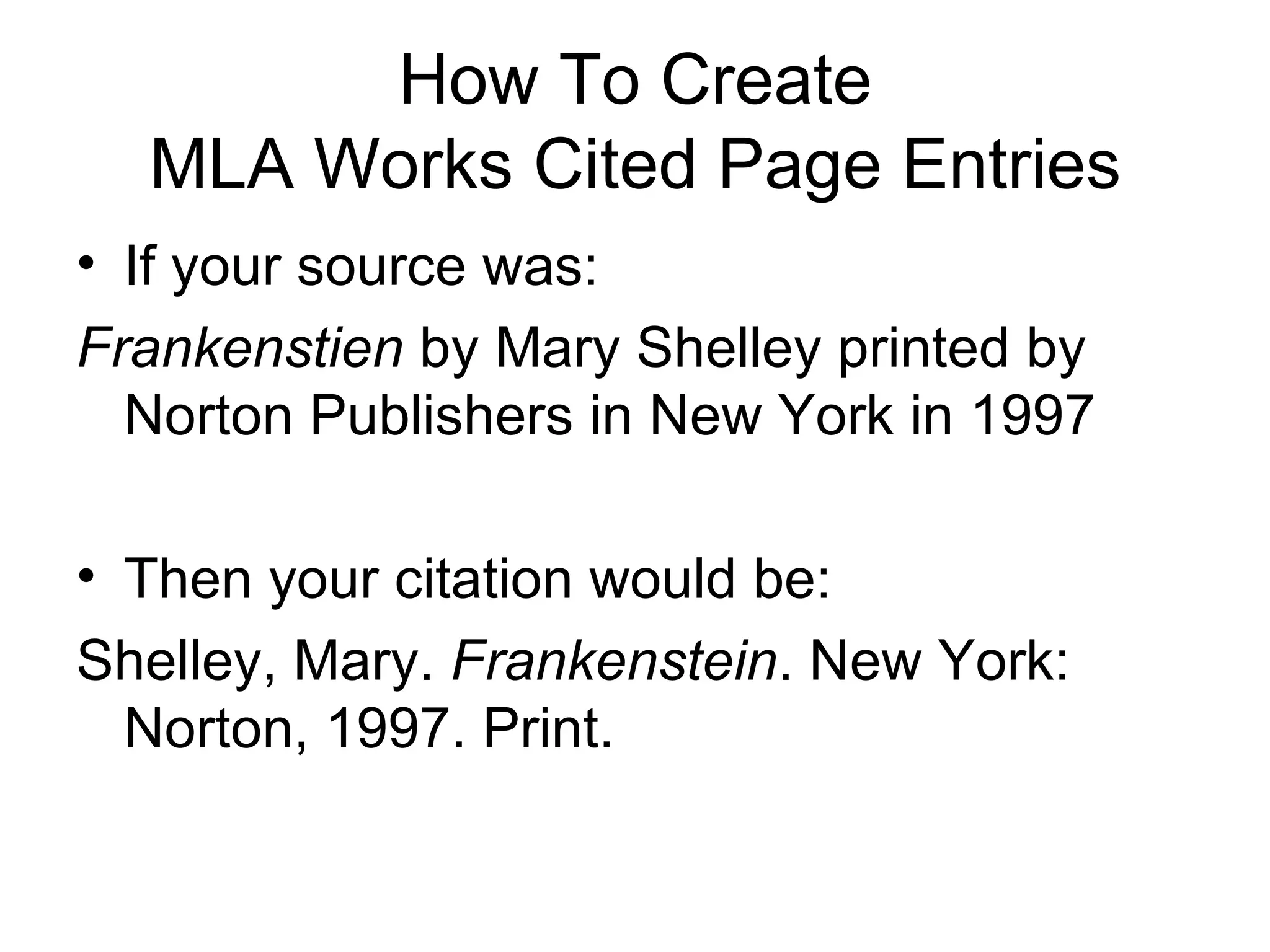 How To Create MLA Works Cited Page Entries If your source was: Frankenstien  by Mary Shelley printed by Norton Publishers in New York in 1997 Then your citation would be: Shelley, Mary.  Frankenstein . New York:  Norton, 1997. Print. 