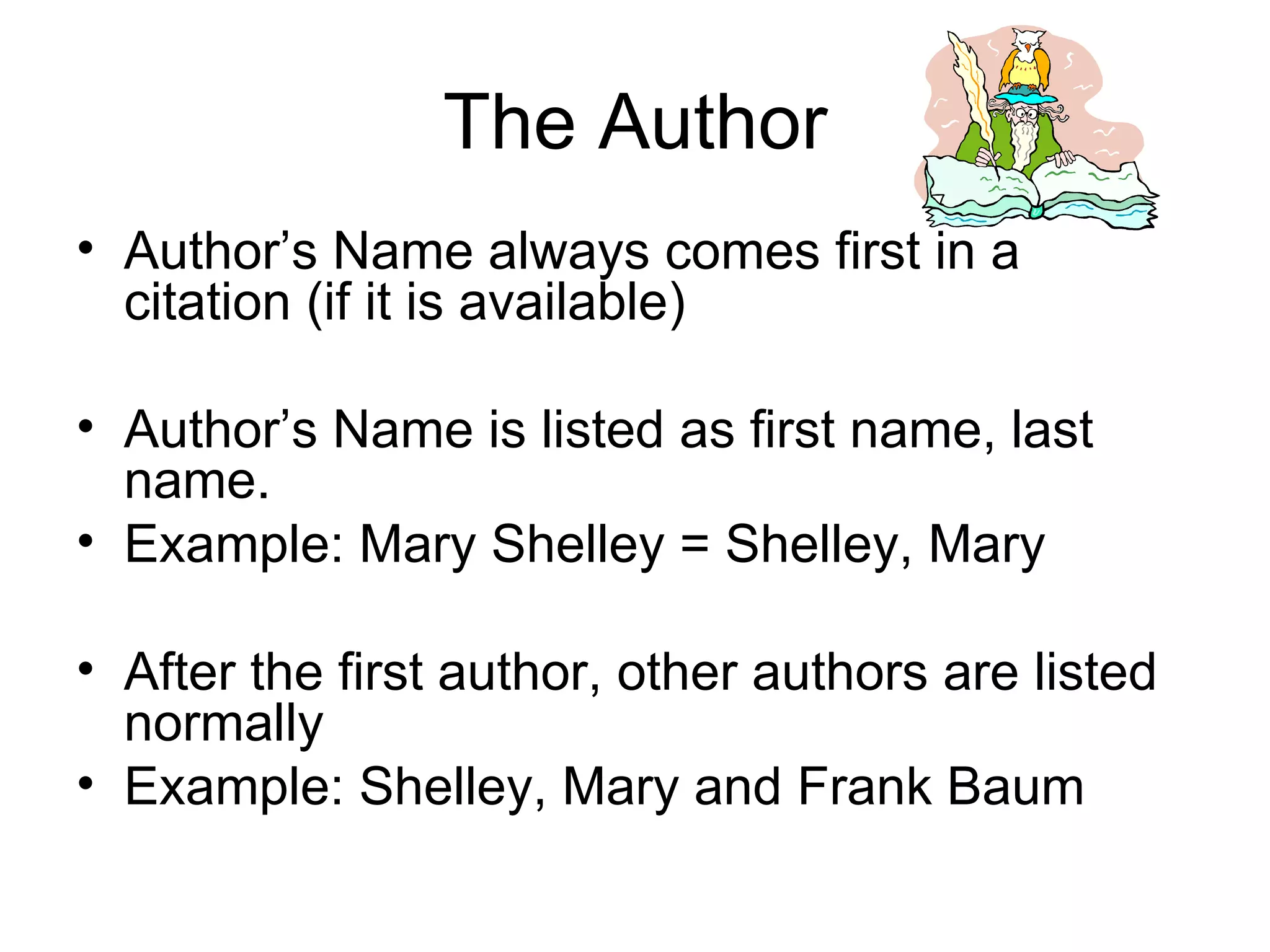 The Author Author’s Name always comes first in a citation (if it is available) Author’s Name is listed as first name, last name. Example: Mary Shelley = Shelley, Mary After the first author, other authors are listed normally Example: Shelley, Mary and Frank Baum 