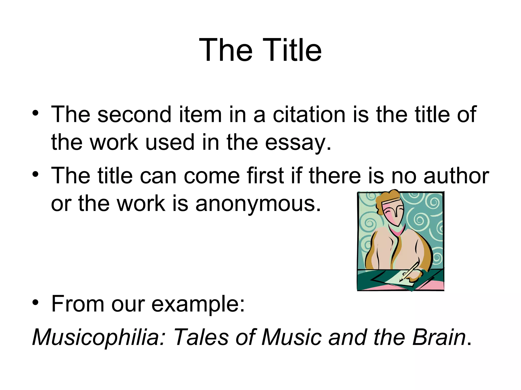 The Title The second item in a citation is the title of the work used in the essay. The title can come first if there is no author or the work is anonymous. From our example: Musicophilia: Tales of Music and the Brain . 