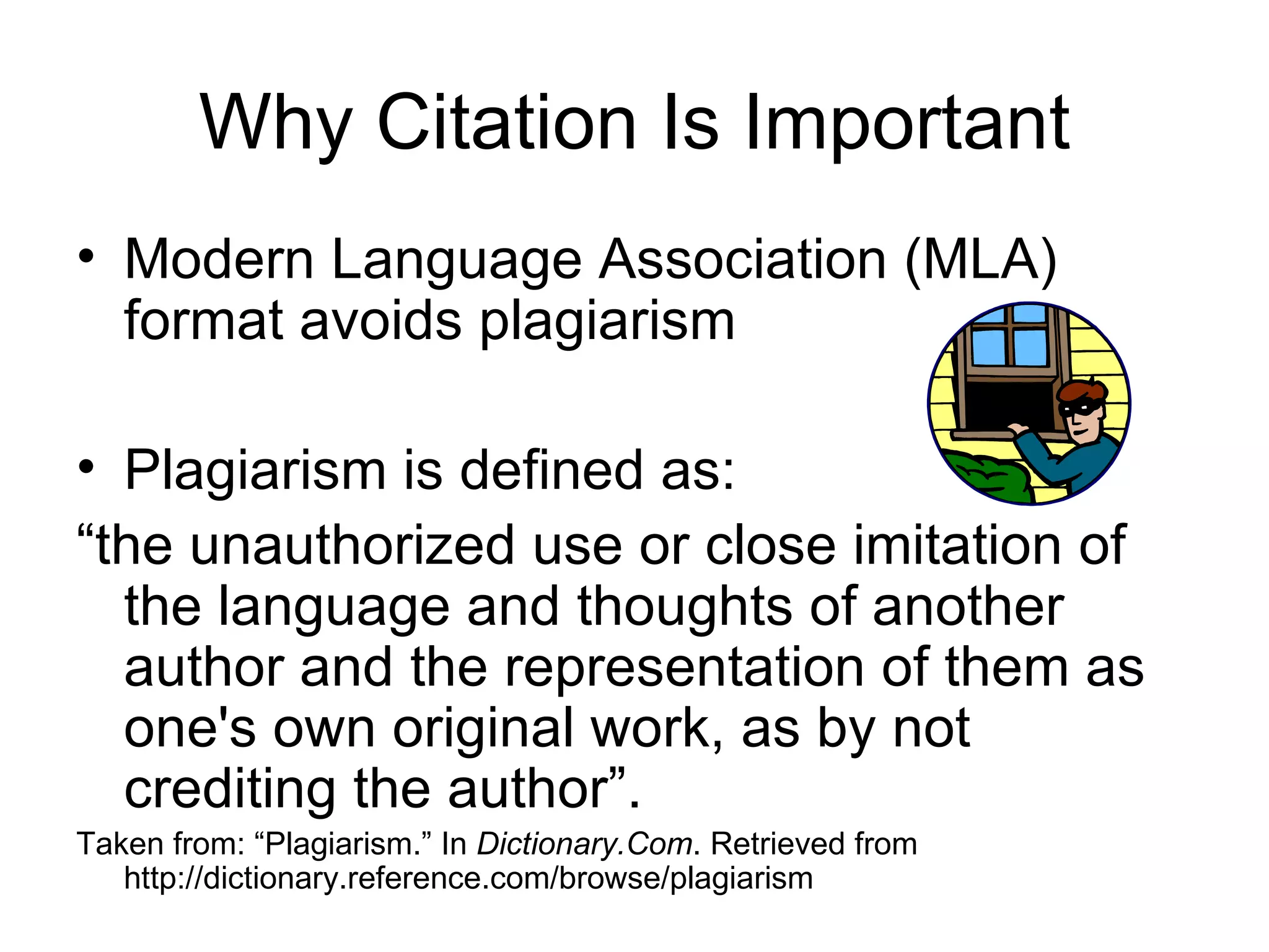 Why Citation Is Important Modern Language Association (MLA) format avoids plagiarism Plagiarism is defined as: “ the unauthorized use or close imitation of the language and thoughts of another author and the representation of them as one's own original work, as by not crediting the author”. Taken from: “Plagiarism.” In  Dictionary.Com . Retrieved from http://dictionary.reference.com/browse/plagiarism 