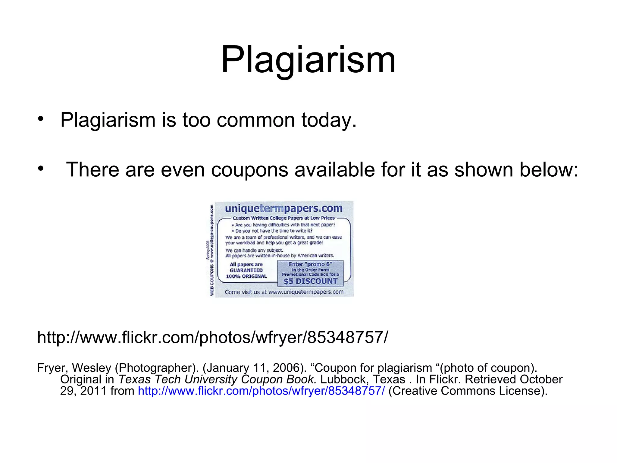 Plagiarism Plagiarism is too common today. There are even coupons available for it as shown below: http://www.flickr.com/photos/wfryer/85348757/  Fryer, Wesley (Photographer). (January 11, 2006). “Coupon for plagiarism “(photo of coupon).  Original in  Texas Tech University Coupon Book.  Lubbock, Texas . In Flickr. Retrieved October  29, 2011 from  http://www.flickr.com/photos/wfryer/85348757/  (Creative Commons License). 