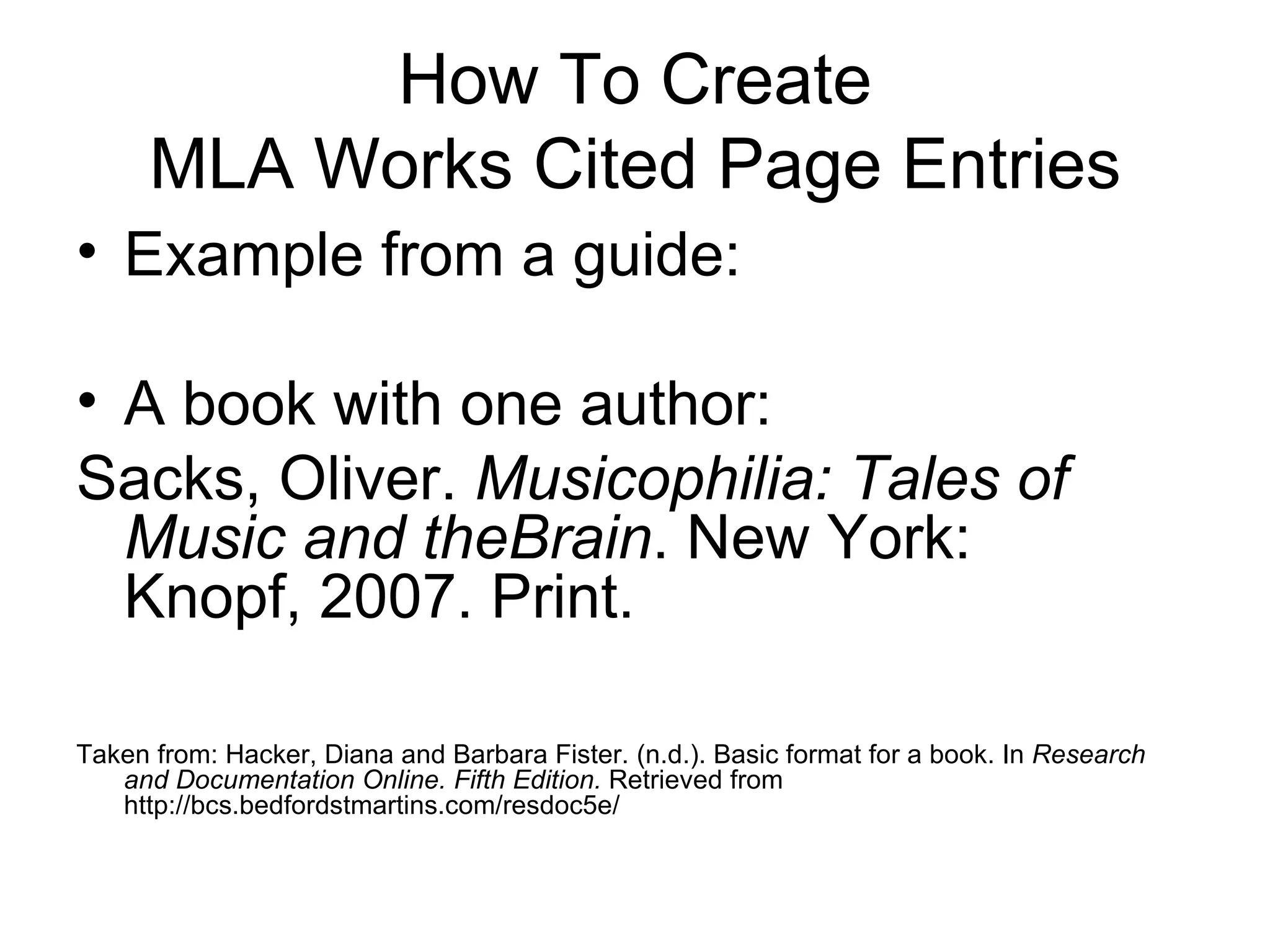 How To Create MLA Works Cited Page Entries Example from a guide: A book with one author: Sacks, Oliver.  Musicophilia: Tales of  Music and theBrain . New York:  Knopf, 2007. Print. Taken from: Hacker, Diana and Barbara Fister. (n.d.). Basic format for a book. In  Research and Documentation Online. Fifth Edition.  Retrieved from http://bcs.bedfordstmartins.com/resdoc5e/ 