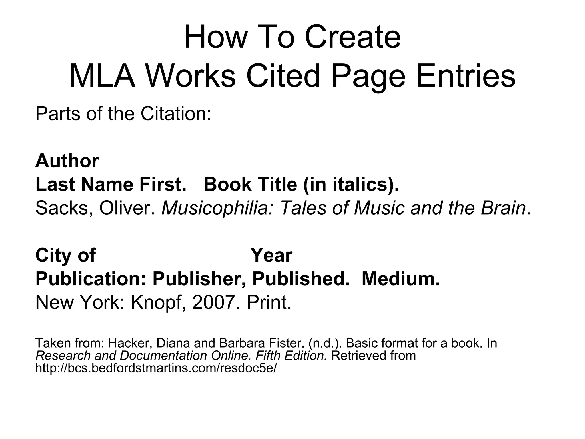 How To Create MLA Works Cited Page Entries Parts of the Citation: Author  Last Name First.  Book Title (in italics).  Sacks, Oliver.  Musicophilia: Tales of Music and the Brain . City of   Year Publication: Publisher, Published.  Medium. New York: Knopf, 2007. Print. Taken from: Hacker, Diana and Barbara Fister. (n.d.). Basic format for a book. In  Research and Documentation Online. Fifth Edition.  Retrieved from http://bcs.bedfordstmartins.com/resdoc5e/ 
