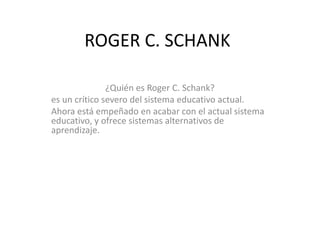 ROGER C. SCHANK
¿Quién es Roger C. Schank?
es un crítico severo del sistema educativo actual.
Ahora está empeñado en acabar con el actual sistema
educativo, y ofrece sistemas alternativos de
aprendizaje.
 