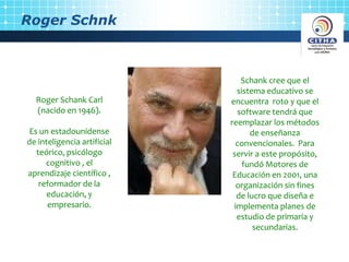 Roger Schnk
Roger Schank Carl
(nacido en 1946).
Es un estadounidense
de inteligencia artificial
teórico, psicólogo
cognitivo , el
aprendizaje científico ,
reformador de la
educación, y
empresario.
Schank cree que el
sistema educativo se
encuentra roto y que el
software tendrá que
reemplazar los métodos
de enseñanza
convencionales. Para
servir a este propósito,
fundó Motores de
Educación en 2001, una
organización sin fines
de lucro que diseña e
implementa planes de
estudio de primaria y
secundarias.