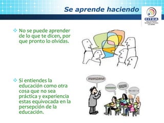 Se aprende haciendo
No se puede aprender
de lo que te dicen, por
que pronto lo olvidas.
Si entiendes la
educación como otra
cosa que no sea
práctica y experiencia
estas equivocada en la
persepción de la
educación.