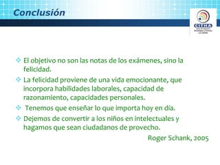 Conclusión
El objetivo no son las notas de los exámenes, sino la
felicidad.
La felicidad proviene de una vida emocionante, que
incorpora habilidades laborales, capacidad de
razonamiento, capacidades personales.
Tenemos que enseñar lo que importa hoy en día.
Dejemos de convertir a los niños en intelectuales y
hagamos que sean ciudadanos de provecho.
Roger Schank, 2005