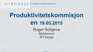 ikt-norge.no
IT-næringens interesseorganisasjon
Produktivitetskommisjon
en 19.05.2015
Roger Schjerva
Sjeføkonom
IKT-Norge
 