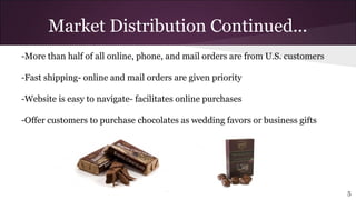-More than half of all online, phone, and mail orders are from U.S. customers
-Fast shipping- online and mail orders are given priority
-Website is easy to navigate- facilitates online purchases
-Offer customers to purchase chocolates as wedding favors or business gifts
Market Distribution Continued...
5
 
