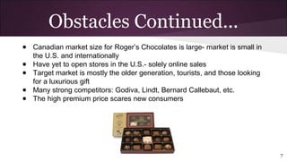 ● Canadian market size for Roger’s Chocolates is large- market is small in
the U.S. and internationally
● Have yet to open stores in the U.S.- solely online sales
● Target market is mostly the older generation, tourists, and those looking
for a luxurious gift
● Many strong competitors: Godiva, Lindt, Bernard Callebaut, etc.
● The high premium price scares new consumers
7
Obstacles Continued...
 