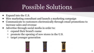 ● Expand into the U.S.
● Hire marketing consultant and launch a marketing campaign
● Communicate to customers electronically through email promotions to
increase sales and revenue
● Advertise through social media in order to:
o expand their brand’s name
o promote the opening of new stores in the U.S.
o target younger generation
Possible Solutions
8
 
