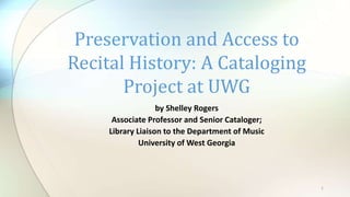 by Shelley Rogers
Associate Professor and Senior Cataloger;
Library Liaison to the Department of Music
University of West Georgia
Preservation and Access to
Recital History: A Cataloging
Project at UWG
1
 