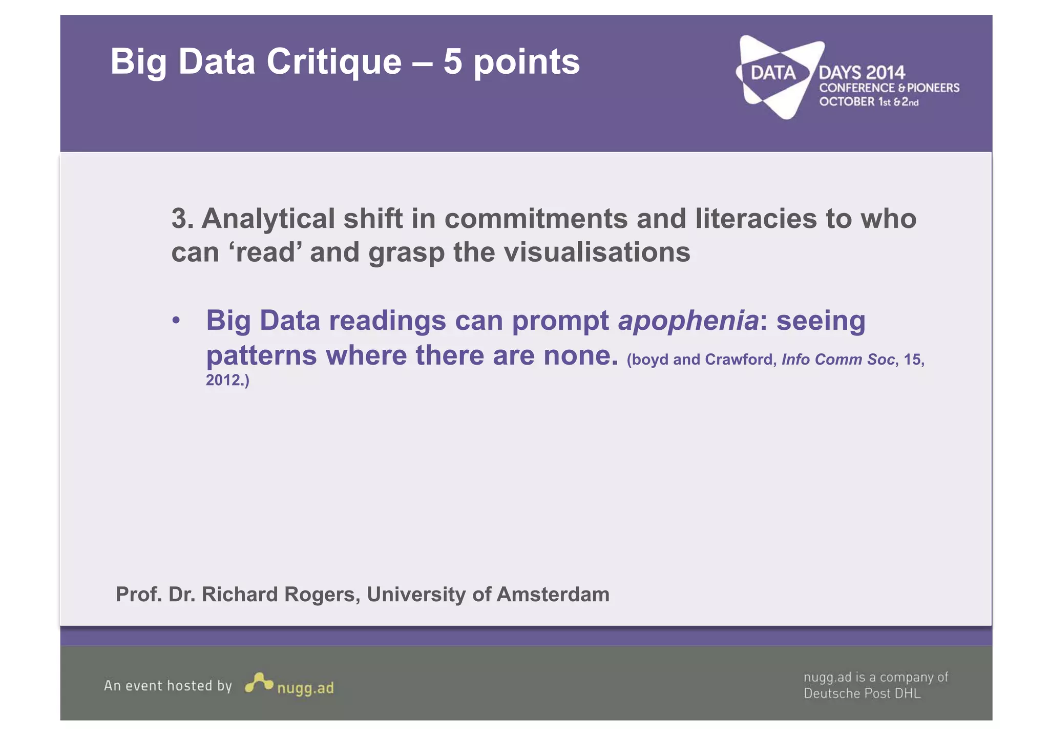 Big Data Critique – 5 points 
3. Analytical shift in commitments and literacies to who 
can ‘read’ and grasp the visualisations 
• Big Data readings can prompt apophenia: seeing 
patterns where there are none. (boyd and Crawford, Info Comm Soc, 15, 
2012.) 
Prof. Dr. Richard Rogers, University of Amsterdam 
 