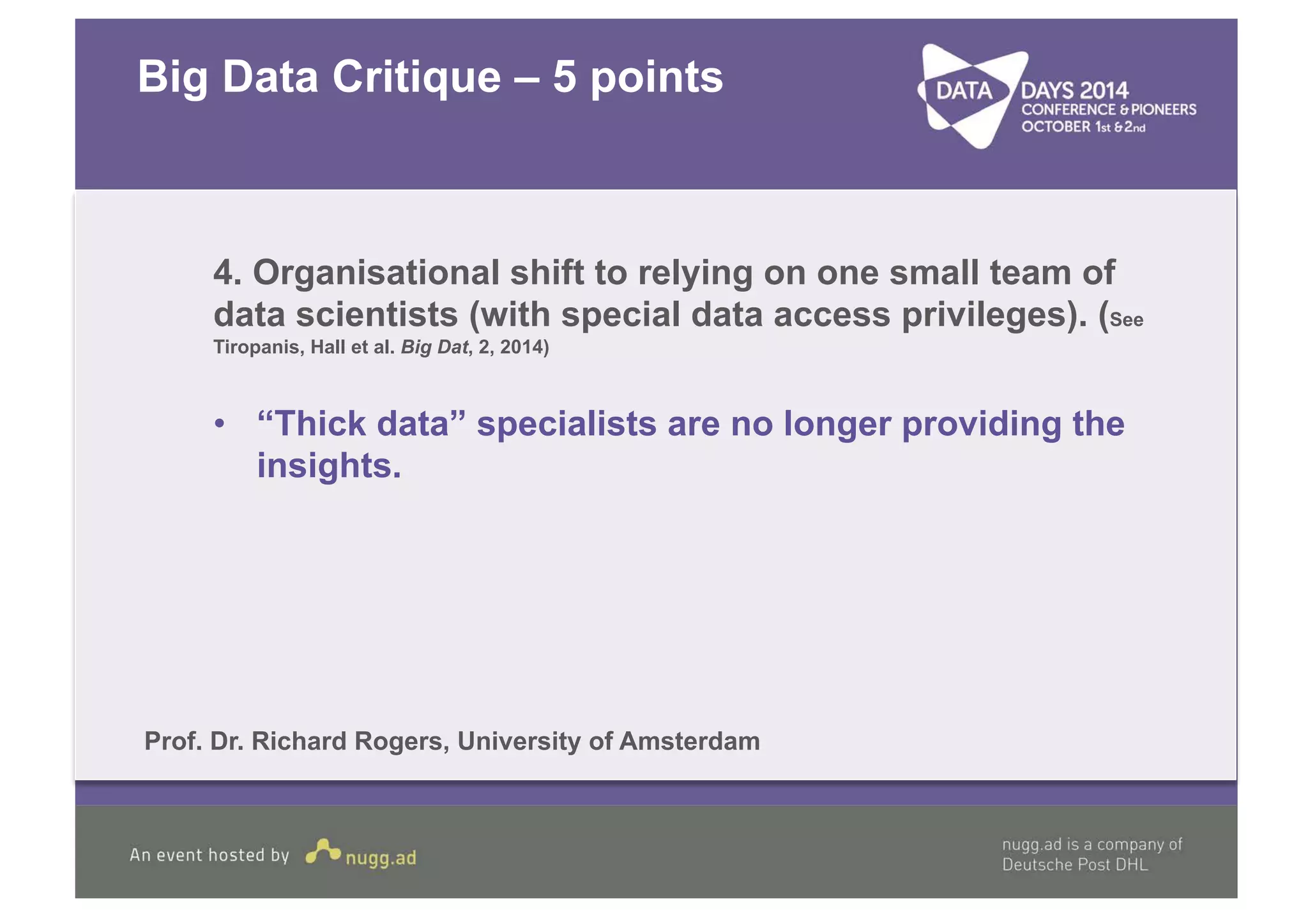 Big Data Critique – 5 points 
4. Organisational shift to relying on one small team of 
data scientists (with special data access privileges). (See 
Tiropanis, Hall et al. Big Dat, 2, 2014) 
• “Thick data” specialists are no longer providing the 
insights. 
Prof. Dr. Richard Rogers, University of Amsterdam 
 