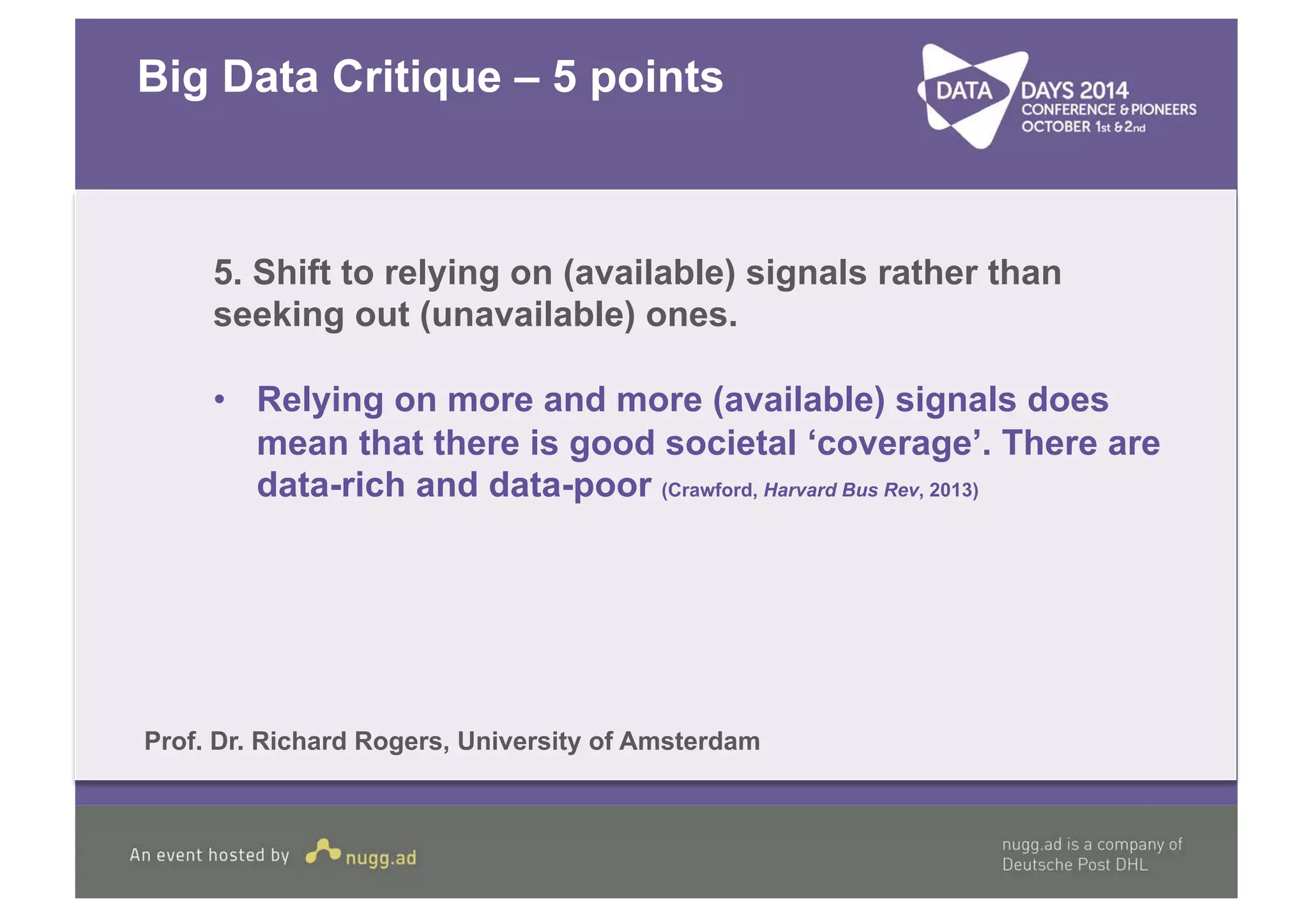 Big Data Critique – 5 points 
5. Shift to relying on (available) signals rather than 
seeking out (unavailable) ones. 
• Relying on more and more (available) signals does 
mean that there is good societal ‘coverage’. There are 
data-rich and data-poor (Crawford, Harvard Bus Rev, 2013) 
Prof. Dr. Richard Rogers, University of Amsterdam 
 