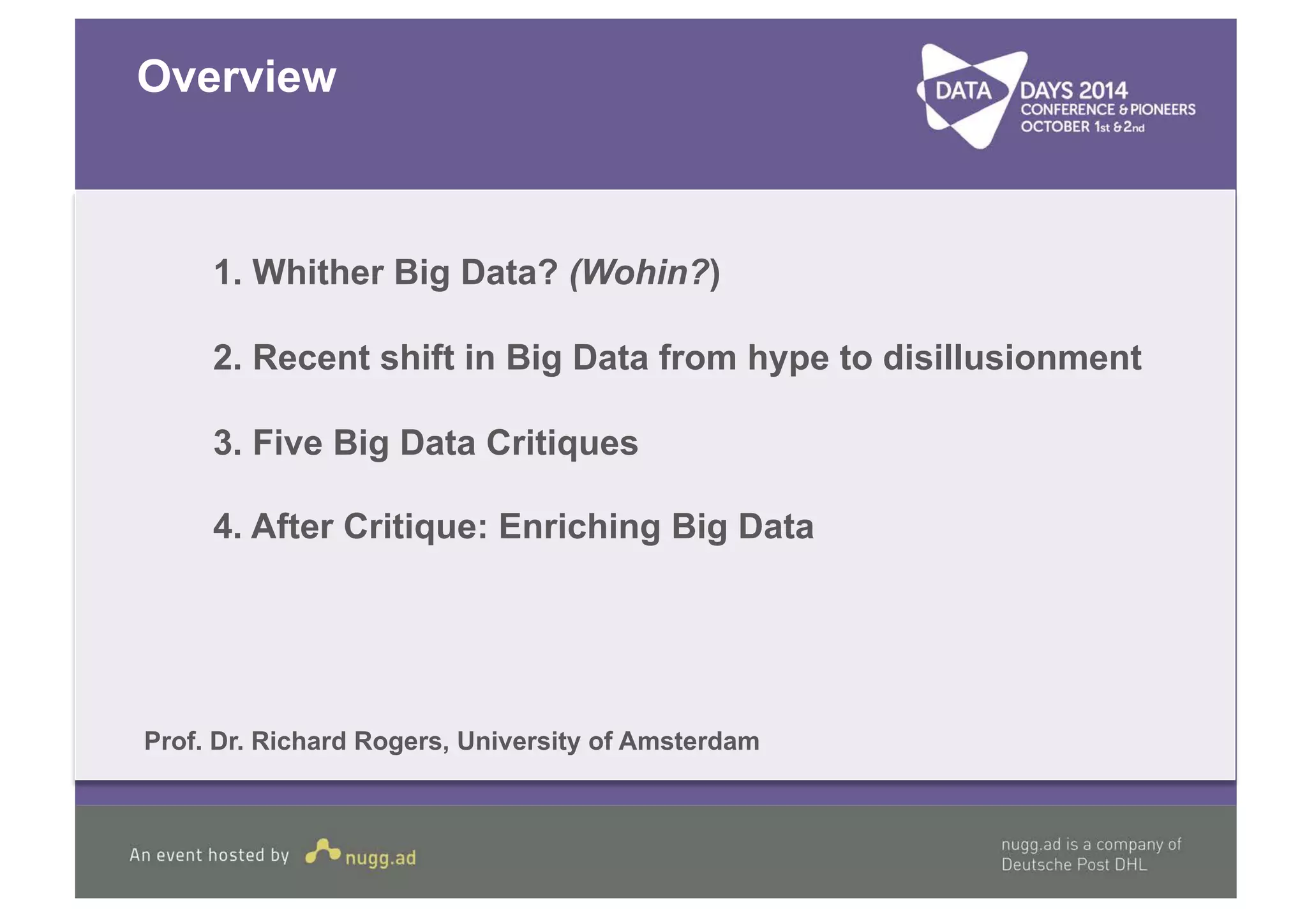 Overview 
1. Whither Big Data? (Wohin?) 
2. Recent shift in Big Data from hype to disillusionment 
3. Five Big Data Critiques 
4. After Critique: Enriching Big Data 
Prof. Dr. Richard Rogers, University of Amsterdam 
 