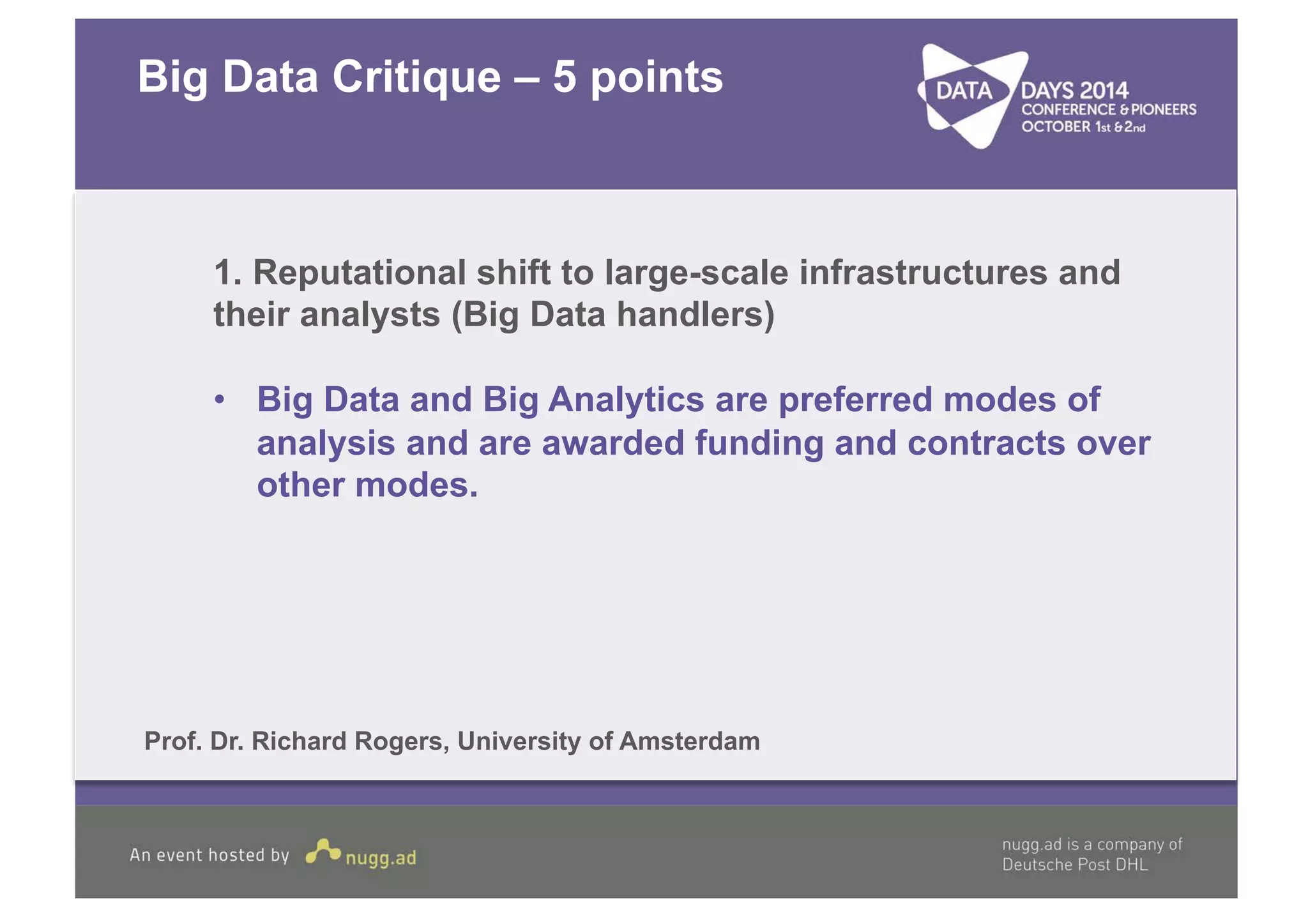 Big Data Critique – 5 points 
1. Reputational shift to large-scale infrastructures and 
their analysts (Big Data handlers) 
• Big Data and Big Analytics are preferred modes of 
analysis and are awarded funding and contracts over 
other modes. 
Prof. Dr. Richard Rogers, University of Amsterdam 
 