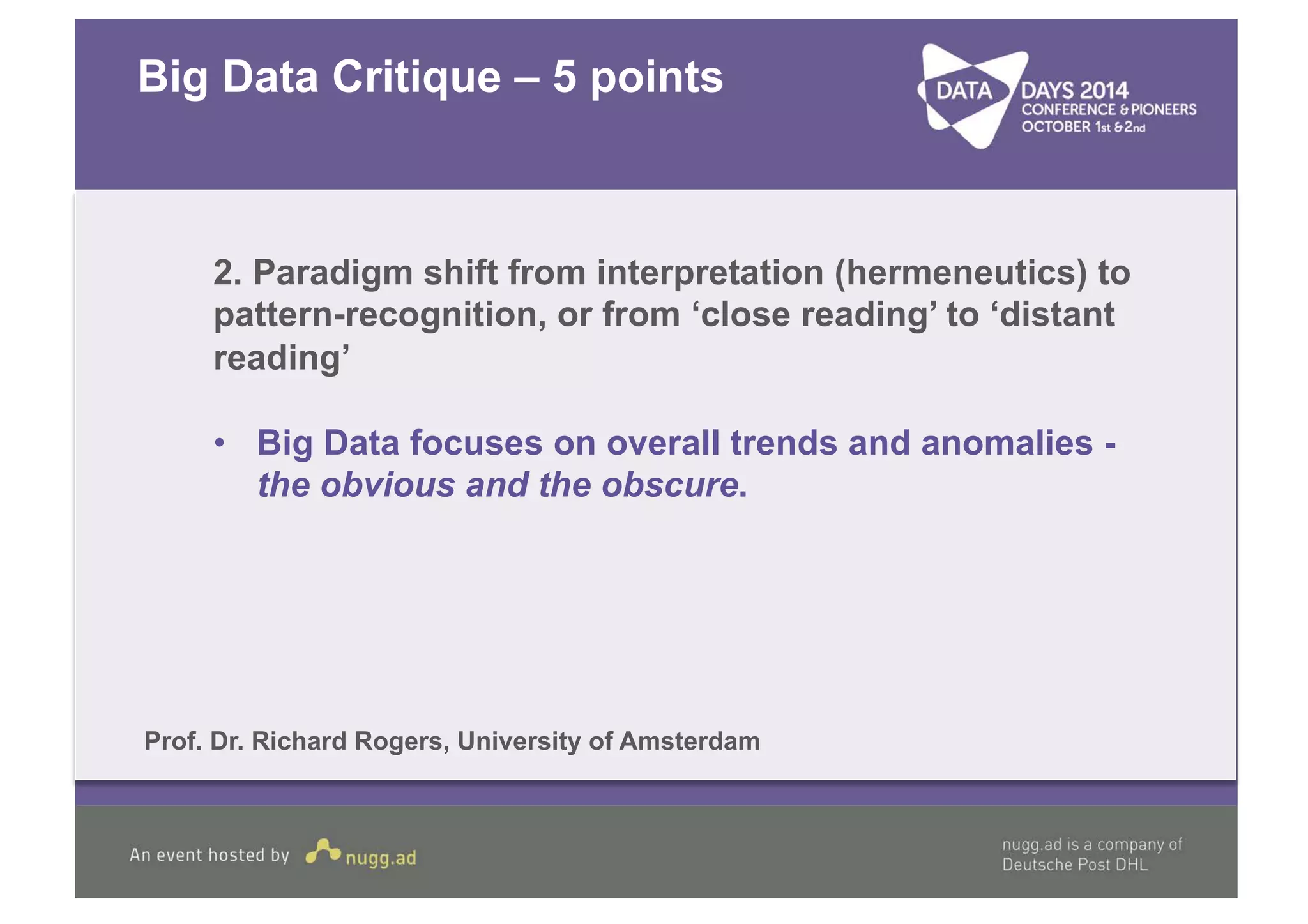 Big Data Critique – 5 points 
2. Paradigm shift from interpretation (hermeneutics) to 
pattern-recognition, or from ‘close reading’ to ‘distant 
reading’ 
• Big Data focuses on overall trends and anomalies - 
the obvious and the obscure. 
Prof. Dr. Richard Rogers, University of Amsterdam 
 