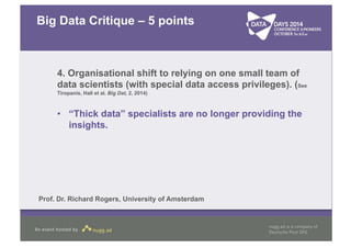 Big Data Critique – 5 points 
4. Organisational shift to relying on one small team of 
data scientists (with special data access privileges). (See 
Tiropanis, Hall et al. Big Dat, 2, 2014) 
• “Thick data” specialists are no longer providing the 
insights. 
Prof. Dr. Richard Rogers, University of Amsterdam 
 