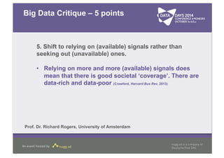 Big Data Critique – 5 points 
5. Shift to relying on (available) signals rather than 
seeking out (unavailable) ones. 
• Relying on more and more (available) signals does 
mean that there is good societal ‘coverage’. There are 
data-rich and data-poor (Crawford, Harvard Bus Rev, 2013) 
Prof. Dr. Richard Rogers, University of Amsterdam 
 