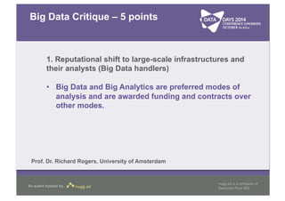 Big Data Critique – 5 points 
1. Reputational shift to large-scale infrastructures and 
their analysts (Big Data handlers) 
• Big Data and Big Analytics are preferred modes of 
analysis and are awarded funding and contracts over 
other modes. 
Prof. Dr. Richard Rogers, University of Amsterdam 
 