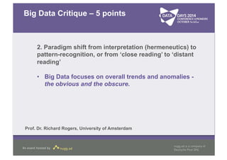 Big Data Critique – 5 points 
2. Paradigm shift from interpretation (hermeneutics) to 
pattern-recognition, or from ‘close reading’ to ‘distant 
reading’ 
• Big Data focuses on overall trends and anomalies - 
the obvious and the obscure. 
Prof. Dr. Richard Rogers, University of Amsterdam 
 