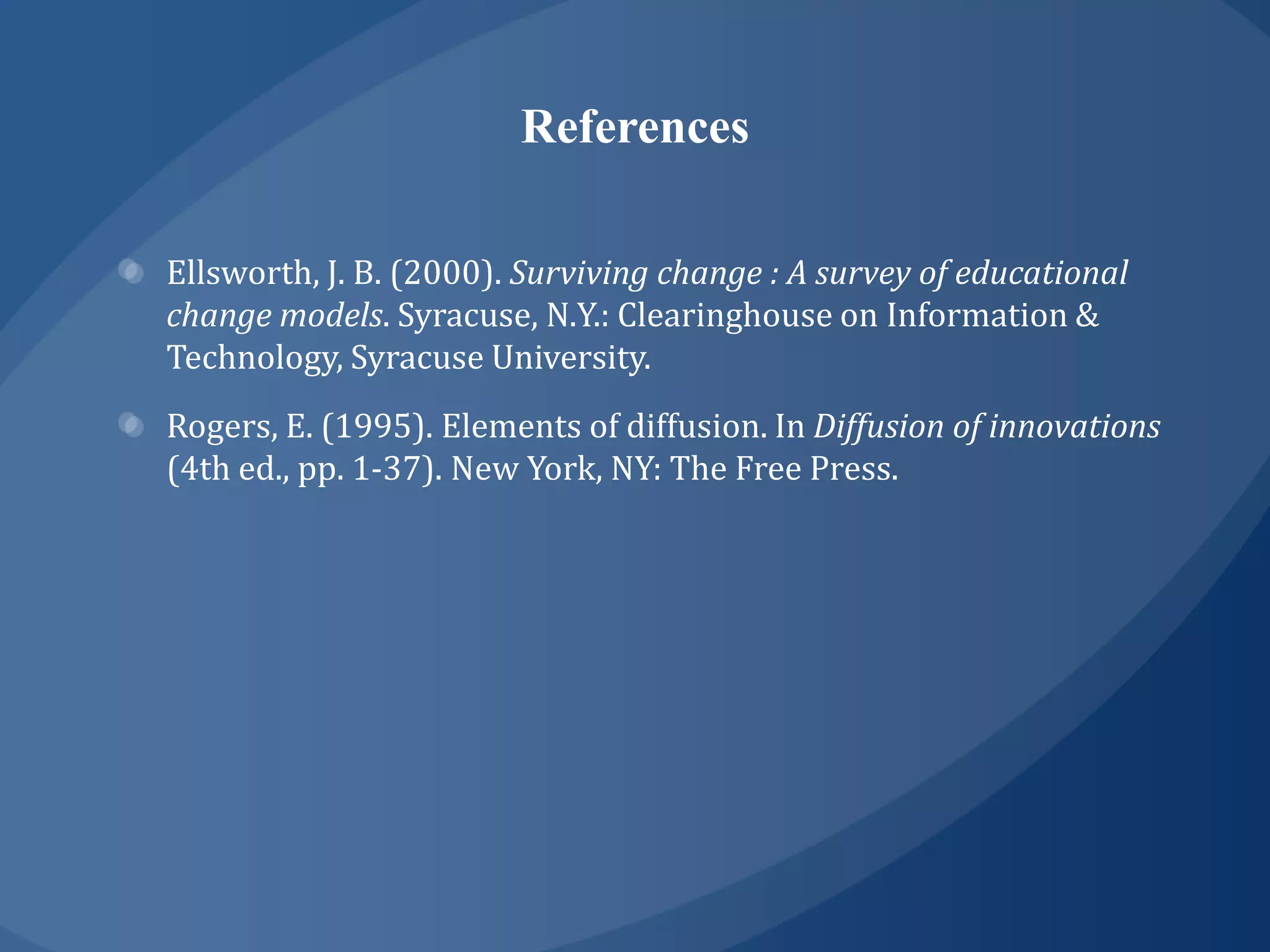 References

Ellsworth, J. B. (2000). Surviving change : A survey of educational
change models. Syracuse, N.Y.: Clearinghouse on Information &
Technology, Syracuse University.
Rogers, E. (1995). Elements of diffusion. In Diffusion of innovations
(4th ed., pp. 1-37). New York, NY: The Free Press.
 