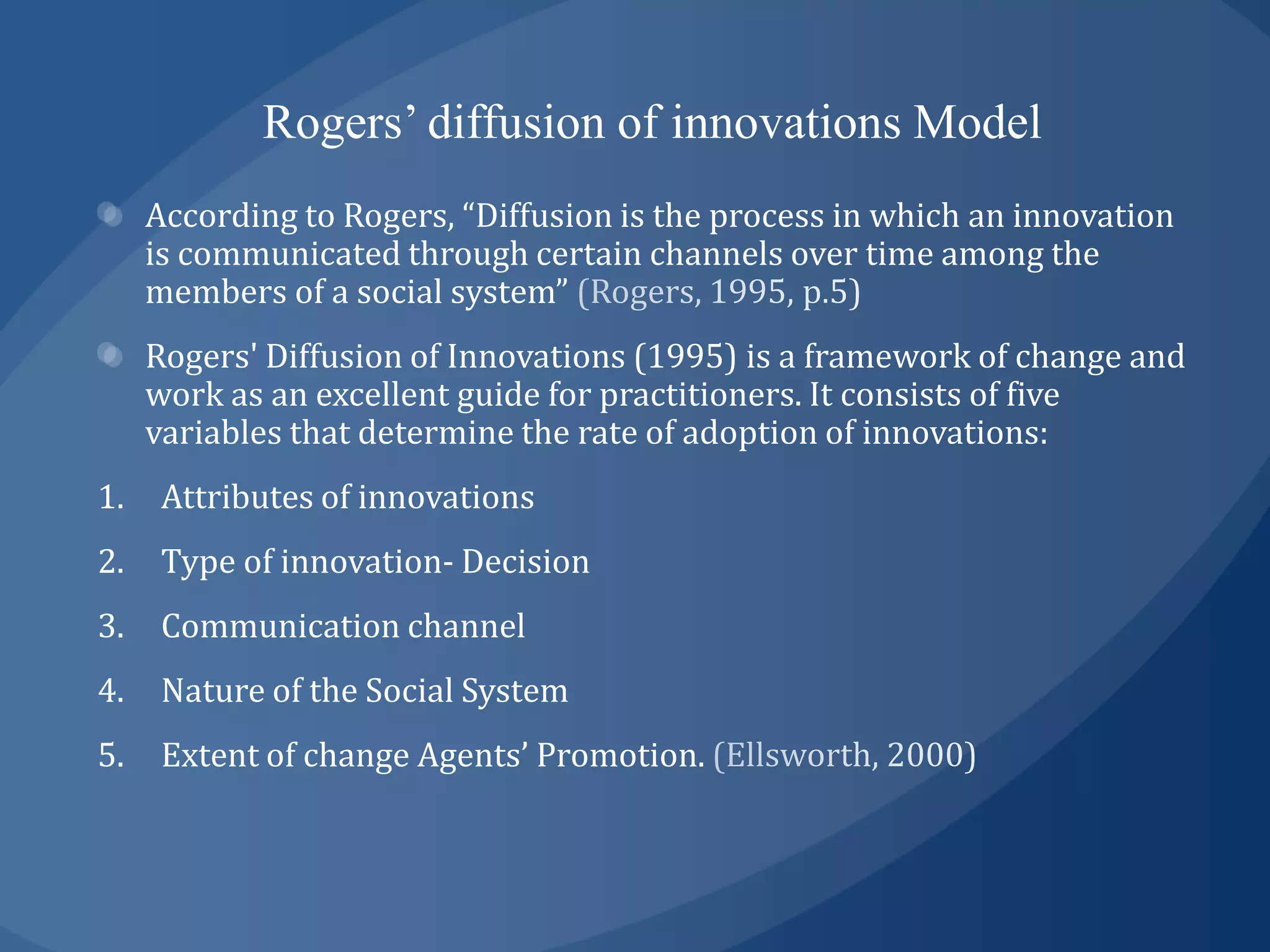 Rogers’ diffusion of innovations Model
     According to Rogers, “Diffusion is the process in which an innovation
     is communicated through certain channels over time among the
     members of a social system”
     Rogers' Diffusion of Innovations (1995) is a framework of change and
     work as an excellent guide for practitioners. It consists of five
     variables that determine the rate of adoption of innovations:
1.    Attributes of innovations
2.    Type of innovation- Decision
3.    Communication channel
4.    Nature of the Social System
5.    Extent of change Agents’ Promotion.
 