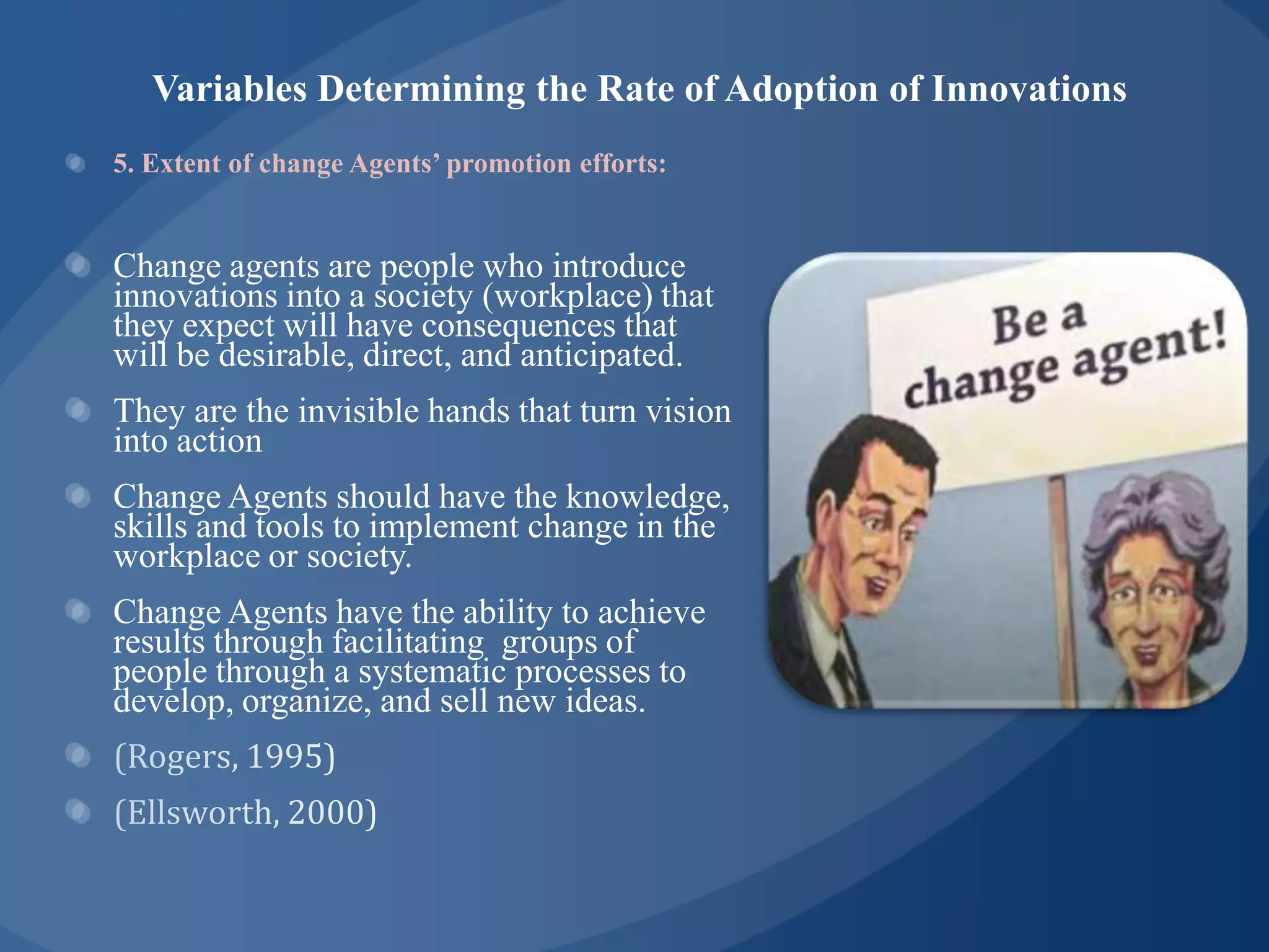 Variables Determining the Rate of Adoption of Innovations
5. Extent of change Agents’ promotion efforts:


Change agents are people who introduce
innovations into a society (workplace) that
they expect will have consequences that
will be desirable, direct, and anticipated.
They are the invisible hands that turn vision
into action
Change Agents should have the knowledge,
skills and tools to implement change in the
workplace or society.
Change Agents have the ability to achieve
results through facilitating groups of
people through a systematic processes to
develop, organize, and sell new ideas.
 