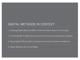 DIGITAL METHODS IN CONTEXT
1. Situating Digital Methods (DMI) in Internet-related research (historically)
>2. Situating DMI in Digital Humanities and E-Sciences (contemporary debates)
3. Doing Digital Methods (Both arts-based and empirical research traditions)
4. Digital Methods after Social Media

 