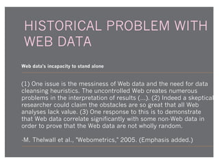 HISTORICAL PROBLEM WITH
WEB DATA
Web data's incapacity to stand alone

(1) One issue is the messiness of Web data and the need for data
cleansing heuristics. The uncontrolled Web creates numerous
problems in the interpretation of results (…). (2) Indeed a skeptical
researcher could claim the obstacles are so great that all Web
analyses lack value. (3) One response to this is to demonstrate
that Web data correlate significantly with some non-Web data in
order to prove that the Web data are not wholly random.
-M. Thelwall et al., "Webometrics," 2005. (Emphasis added.)

 