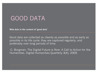 GOOD DATA
Web data in the context of 'good data'

Good data are collected as cleanly as possible and as early as
possible in its life cycle; they are captured regularly, and
preferably over long periods of time.
-C. Borgman, The Digital Future is Now: A Call to Action for the
Humanities, Digital Humanities Quarterly 3(4), 2009.

 