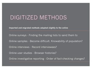DIGITIZED METHODS
Imported and migrated methods adapted slightly to the online

Online surveys - Finding the mailing lists to send them to
Online samples - Become difficult. Knowability of population?
Online interviews - Record interviewees?
Online user studies - Browser histories?
Online investigative reporting - Order of fact-checking changes?

 