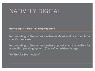 NATIVELY DIGITAL
Natively digital is meant in a computing sense

In computing, software has a native mode when it is written for a
specific processor.
In computing, software has a native support when it is written for
a specific operating system. ("native", en.wikipedia.org)
"Written for the medium"

 